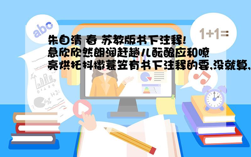 朱自清 春 苏教版书下注释!急欣欣然朗润赶趟儿酝酿应和嘹亮烘托抖擞蓑笠有书下注释的要,没就算,1急