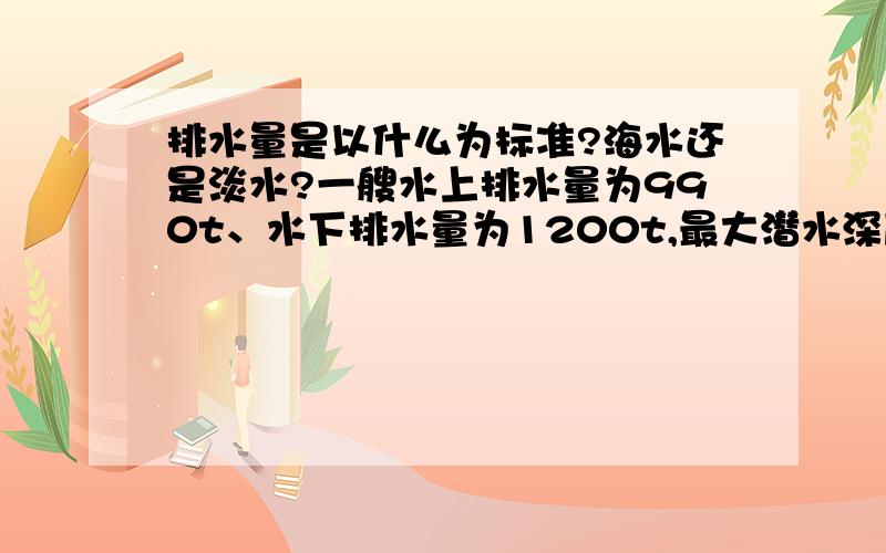 排水量是以什么为标准?海水还是淡水?一艘水上排水量为990t、水下排水量为1200t,最大潜水深度为250m的潜水艇在该地区海面下100m处巡航,突遇海水密度骤降（假如潜艇所在处及它下面的海水密