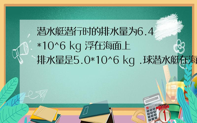 潜水艇潜行时的排水量为6.4*10^6 kg 浮在海面上排水量是5.0*10^6 kg .球潜水艇在海面上时 水上部分的体积是多少?