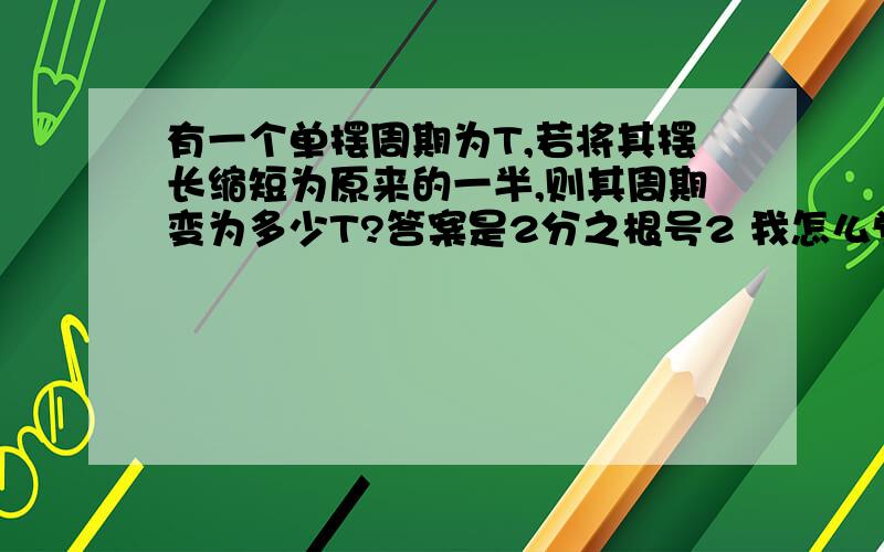 有一个单摆周期为T,若将其摆长缩短为原来的一半,则其周期变为多少T?答案是2分之根号2 我怎么觉得是根号2