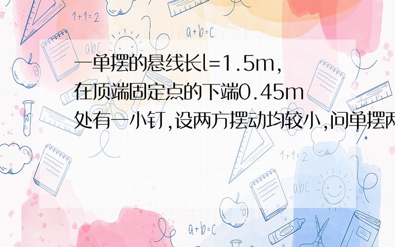 一单摆的悬线长l=1.5m,在顶端固定点的下端0.45m处有一小钉,设两方摆动均较小,问单摆两方振幅之比