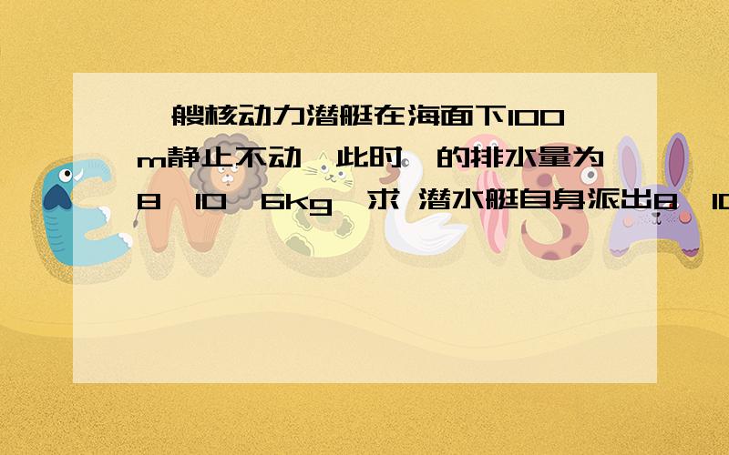 一艘核动力潜艇在海面下100m静止不动,此时,的排水量为8*10^6kg,求 潜水艇自身派出8*10^5kg水后收到的浮力有多大 露出水面的体积有多大（海水密度为1*10^3kg|m^3