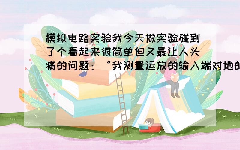 模拟电路实验我今天做实验碰到了个看起来很简单但又最让人头痛的问题：“我测量运放的输入端对地的电势为1V左右,输出端对地电势为15V左右,然后我再测输出端和输入端两点电压结果“1v