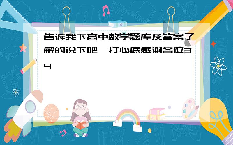 告诉我下高中数学题库及答案了解的说下吧,打心底感谢各位3q