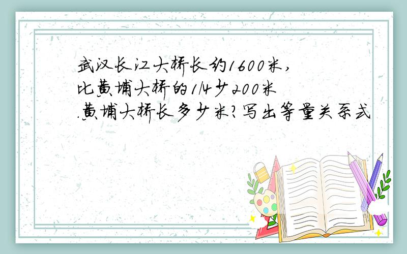 武汉长江大桥长约1600米,比黄埔大桥的1/4少200米.黄埔大桥长多少米?写出等量关系式