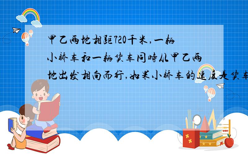 甲乙两地相距720千米,一辆小骄车和一辆货车同时从甲乙两地出发相向而行,如果小骄车的速度是货车的2.5倍,经过4小时的相遇,这两辆车的速度分别是多少?