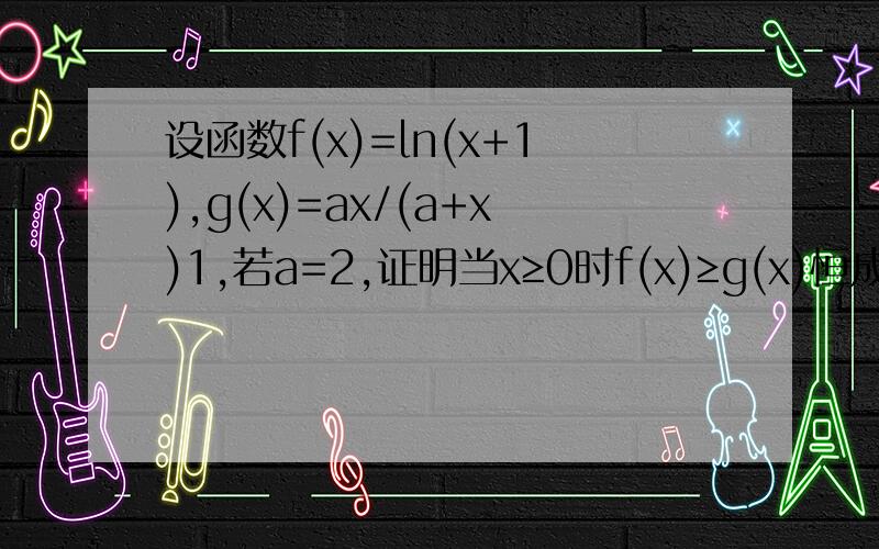 设函数f(x)=ln(x+1),g(x)=ax/(a+x)1,若a=2,证明当x≥0时f(x)≥g(x)恒成立是否存在正实数a，使得f(x)小于等于g(x)在x属于[0，1]上恒成立 求证a的取值范围