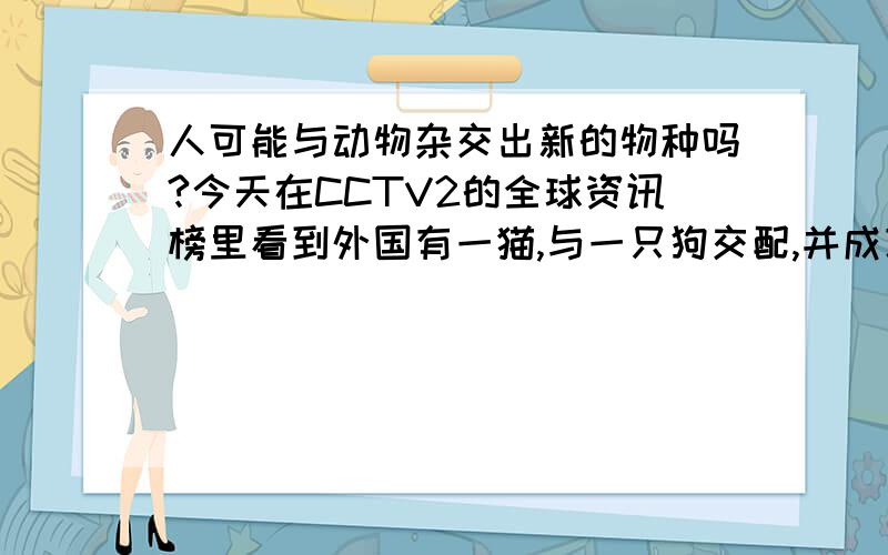 人可能与动物杂交出新的物种吗?今天在CCTV2的全球资讯榜里看到外国有一猫,与一只狗交配,并成功产下了3只小狗,和几只小猫（具体几头忘了）,产下的小猫都死了,小狗却活了下来,电视上还看