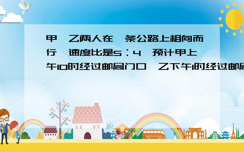 甲、乙两人在一条公路上相向而行,速度比是5：4,预计甲上午10时经过邮局门口,乙下午1时经过邮局门口,那么甲、乙在什么时候相遇?