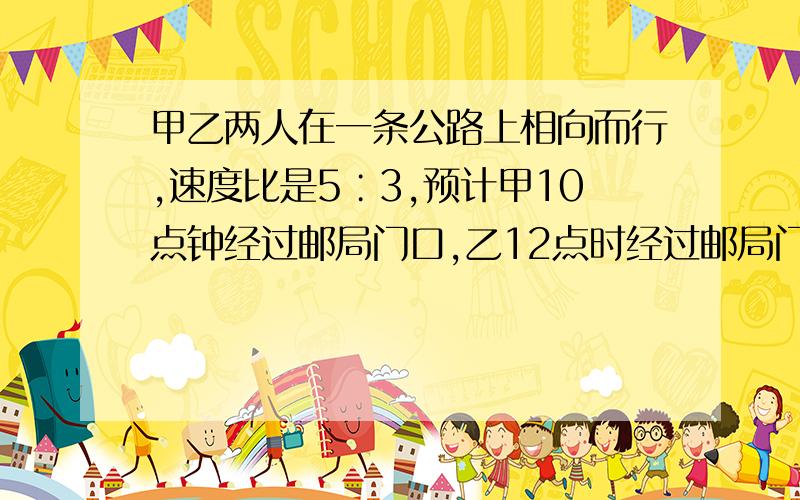 甲乙两人在一条公路上相向而行,速度比是5∶3,预计甲10点钟经过邮局门口,乙12点时经过邮局门口,那么甲乙在（ ）时候相遇.抱歉没分了,