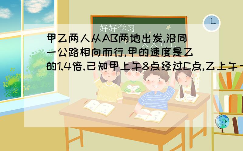 甲乙两人从AB两地出发,沿同一公路相向而行,甲的速度是乙的1.4倍.已知甲上午8点经过C点,乙上午十点经过C.问：甲、乙是（ ）点（ ）分在途中相遇.最好要有算式、解答过程.