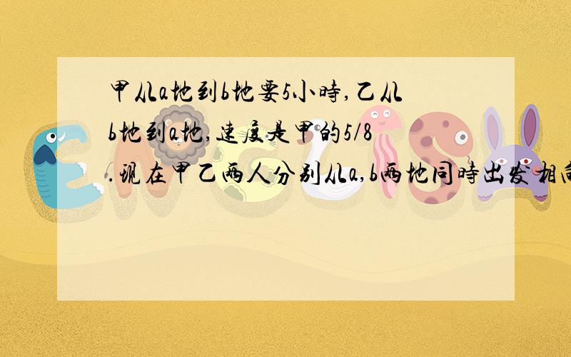 甲从a地到b地要5小时,乙从b地到a地,速度是甲的5/8.现在甲乙两人分别从a,b两地同时出发相向而行,在途中相遇后,继续前进.甲到b地后,立即返回,乙到a地后也立即返回,他们在途中又一次相遇.如