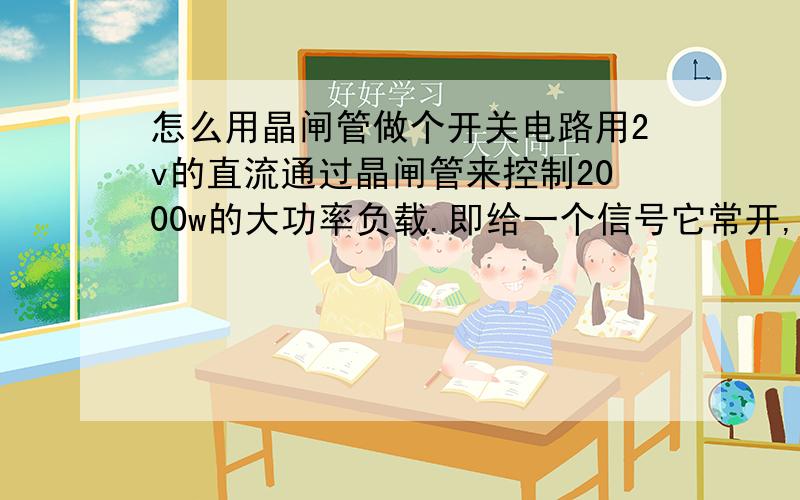 怎么用晶闸管做个开关电路用2v的直流通过晶闸管来控制2000w的大功率负载.即给一个信号它常开,再给一个信号它常闭