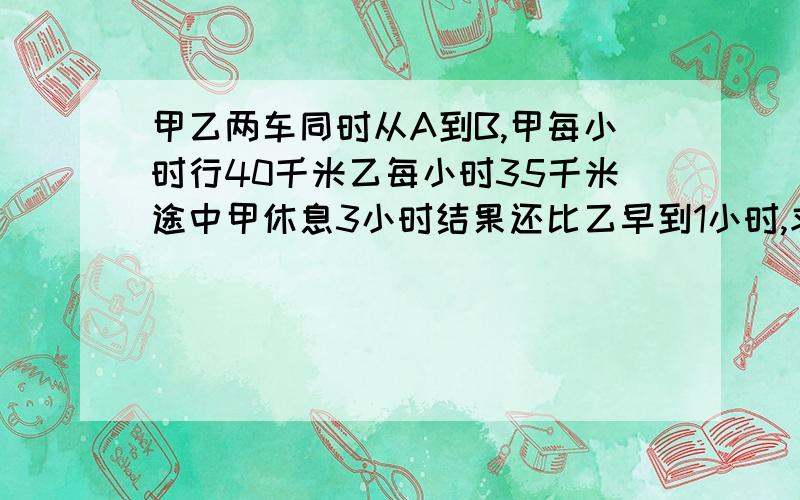 甲乙两车同时从A到B,甲每小时行40千米乙每小时35千米途中甲休息3小时结果还比乙早到1小时,求两地间距离