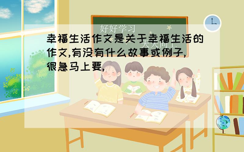 幸福生活作文是关于幸福生活的作文,有没有什么故事或例子,很急马上要,