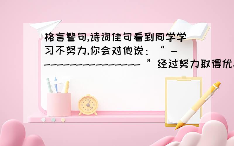 格言警句,诗词佳句看到同学学习不努力,你会对他说：“ ---------------- ”经过努力取得优异成绩时,你会对自己说：“----------------”从书本上得到的知识毕竟比较肤浅,要透彻地认识事物还必