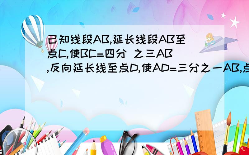 已知线段AB,延长线段AB至点C,使BC=四分 之三AB,反向延长线至点D,使AD=三分之一AB,点P为线段CD的中点 ,已知AP＝17cm,求线段AB的长?求线段cD的长?