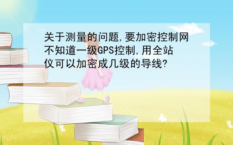 关于测量的问题,要加密控制网不知道一级GPS控制,用全站仪可以加密成几级的导线?