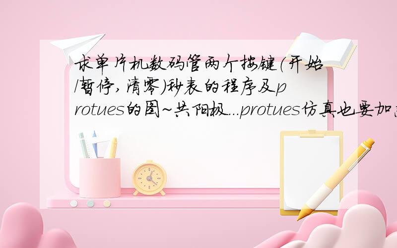 求单片机数码管两个按键（开始/暂停,清零）秒表的程序及protues的图~共阳极...protues仿真也要加急.今天下午就要交给老师了.