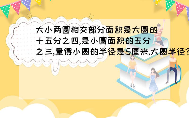 大小两圆相交部分面积是大圆的十五分之四,是小圆面积的五分之三,量得小圆的半径是5厘米,大圆半径?