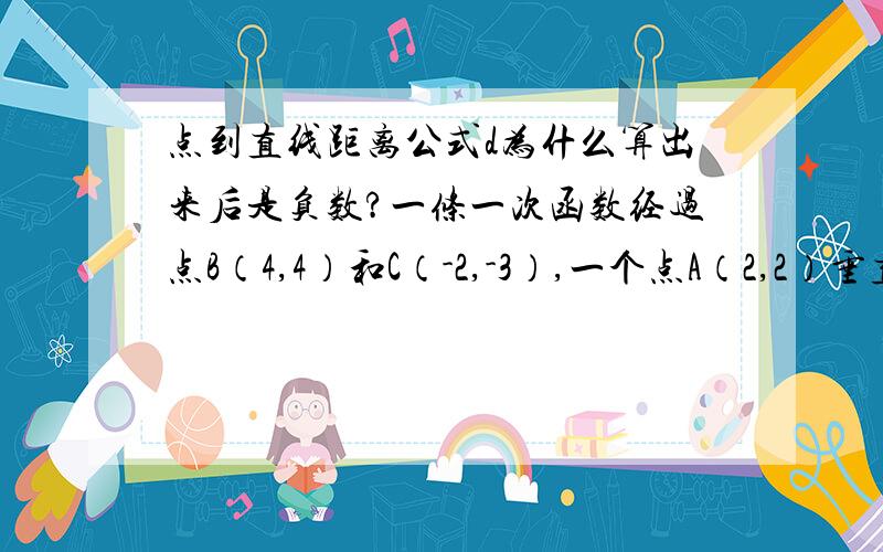 点到直线距离公式d为什么算出来后是负数?一条一次函数经过点B（4,4）和C（-2,-3）,一个点A（2,2）垂直于这条一次函数.经计算,一次函数为y=7/6 x-2/3,然后进行处理,7/6 x-2/3-y=0,则点到直线距离公