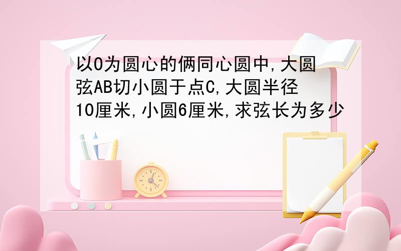 以O为圆心的俩同心圆中,大圆弦AB切小圆于点C,大圆半径10厘米,小圆6厘米,求弦长为多少