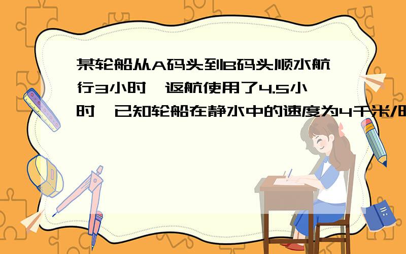 某轮船从A码头到B码头顺水航行3小时,返航使用了4.5小时,已知轮船在静水中的速度为4千米/时,水流速度为多少?