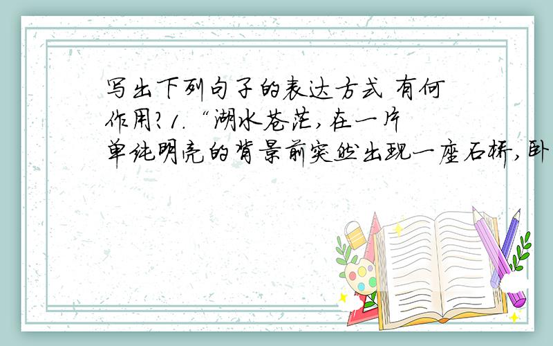 写出下列句子的表达方式 有何作用?1.“湖水苍茫,在一片单纯明亮的背景前突然出现一座石桥,卧龙一般”2.“即使碰不见晓风残月,也令画家销魂!”3.“如果做小船沿桥缓缓看一遍,你会感到像
