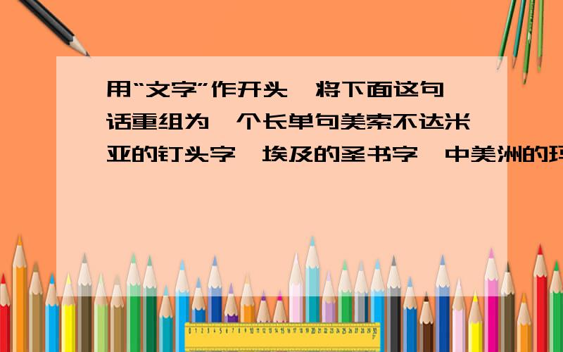 用“文字”作开头,将下面这句话重组为一个长单句美索不达米亚的钉头字、埃及的圣书字、中美洲的玛雅字、中国的汉字都是意音文字,文字是从意音文字开始的,它成为记录文化的有效工具.