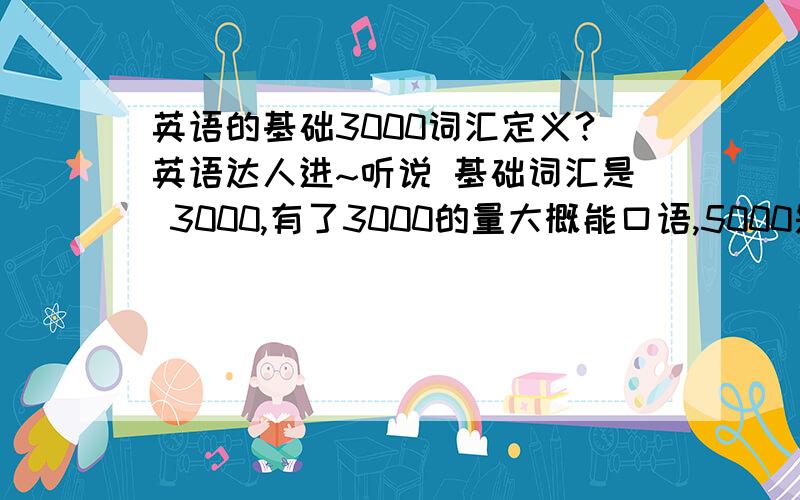 英语的基础3000词汇定义?英语达人进~听说 基础词汇是 3000,有了3000的量大概能口语,5000是大学生的量.我想重新巩固英语最最基本的词汇（主动词汇）,在哪才能找到所谓的3000个基本词呢 RISE,ARR