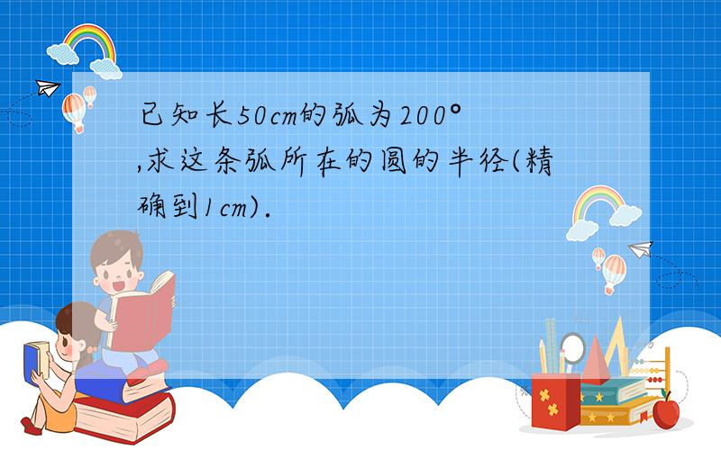 已知长50cm的弧为200°,求这条弧所在的圆的半径(精确到1cm)．