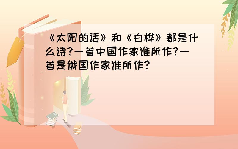 《太阳的话》和《白桦》都是什么诗?一首中国作家谁所作?一首是俄国作家谁所作?