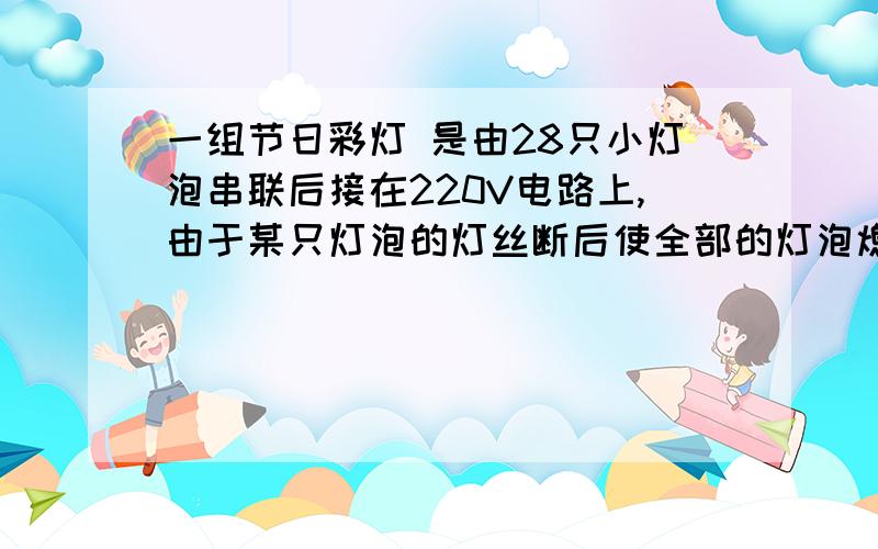 一组节日彩灯 是由28只小灯泡串联后接在220V电路上,由于某只灯泡的灯丝断后使全部的灯泡熄灭,因为彩灯上