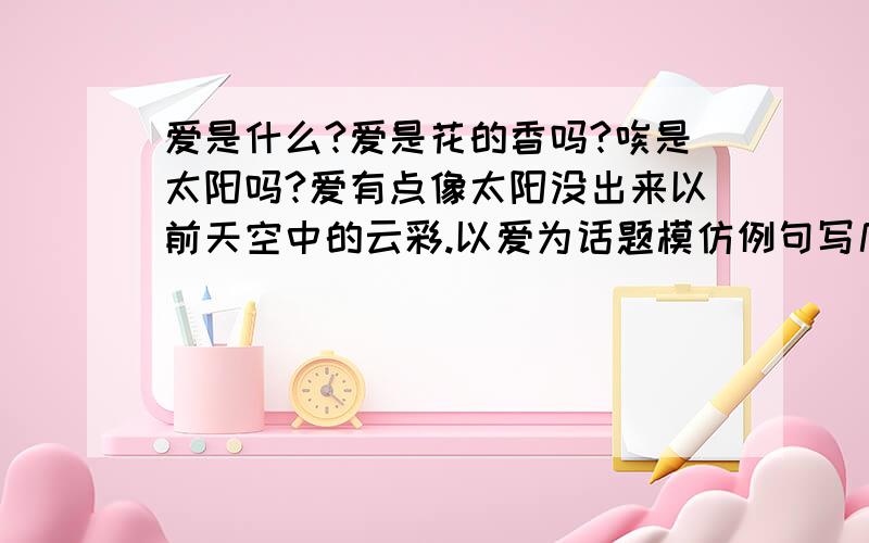 爱是什么?爱是花的香吗?唉是太阳吗?爱有点像太阳没出来以前天空中的云彩.以爱为话题模仿例句写几句话?爱是什么?爱是花的香吗?爱是太阳吗?爱有点像太阳没出来以前天空中的云彩.