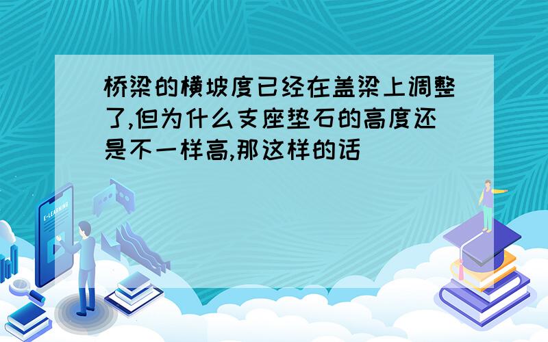 桥梁的横坡度已经在盖梁上调整了,但为什么支座垫石的高度还是不一样高,那这样的话