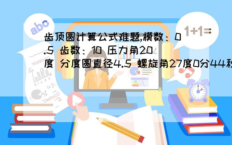 齿顶圆计算公式难题,模数：0.5 齿数：10 压力角20度 分度圆直径4.5 螺旋角27度0分44秒 交位系数+难题,模数：0.5 齿数：10 压力角20度 分度圆直径4.5 螺旋角27度0分44秒 交位系数+0.2 得出斜齿直径?