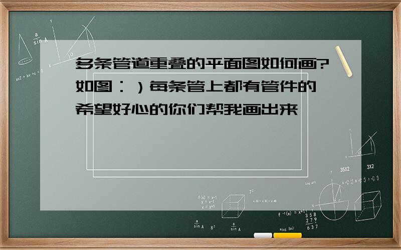 多条管道重叠的平面图如何画?如图：）每条管上都有管件的,希望好心的你们帮我画出来,