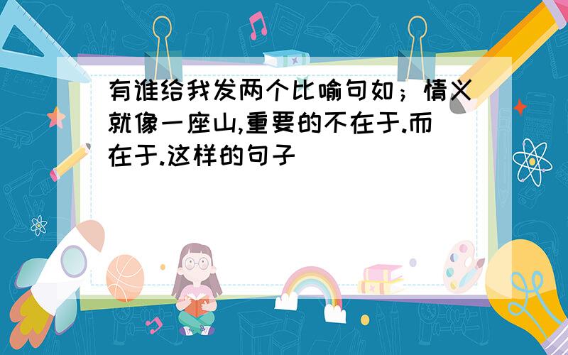 有谁给我发两个比喻句如；情义就像一座山,重要的不在于.而在于.这样的句子