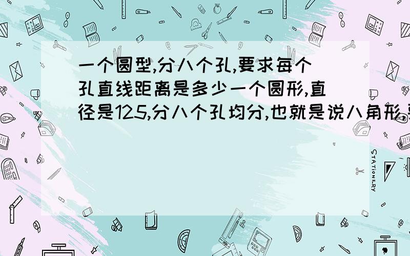 一个圆型,分八个孔,要求每个孔直线距离是多少一个圆形,直径是125,分八个孔均分,也就是说八角形,要求角与角之间的直线距离是多少?