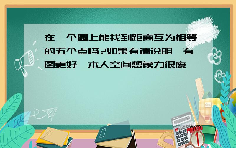 在一个圆上能找到距离互为相等的五个点吗?如果有请说明,有图更好,本人空间想象力很废