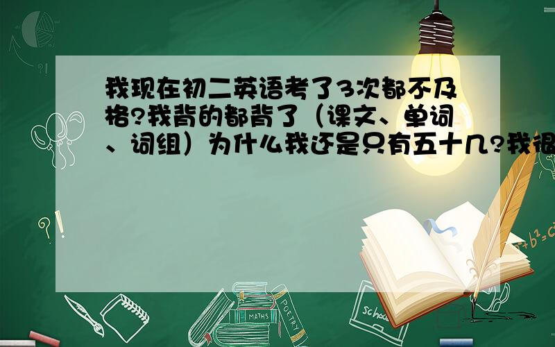 我现在初二英语考了3次都不及格?我背的都背了（课文、单词、词组）为什么我还是只有五十几?我很想上去?电脑也很少玩了?难道要星期六星期天不玩?（1到4不玩的星期5星期六星期天玩的）