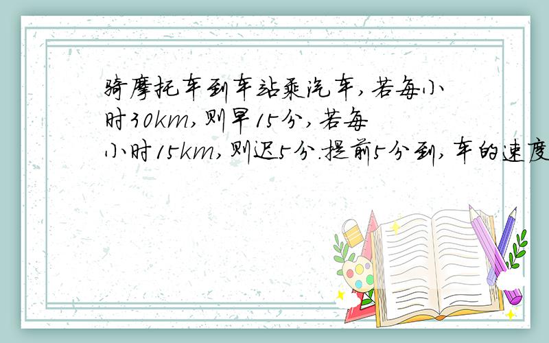 骑摩托车到车站乘汽车,若每小时30km,则早15分,若每小时15km,则迟5分.提前5分到,车的速度是多少要有过程