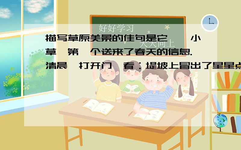 描写草原美景的佳句是它——小草,第一个送来了春天的信息.清晨,打开门一看：堤坡上冒出了星星点点嫩嫩的淡黄的小芽,一个个像刚落地的娃娃,挤眉弄眼地打量这个世界.不几天,再看,它们