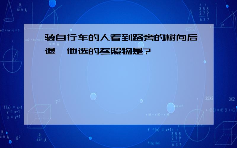 骑自行车的人看到路旁的树向后退,他选的参照物是?