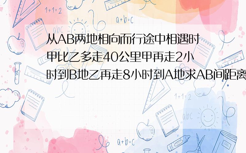 从AB两地相向而行途中相遇时甲比乙多走40公里甲再走2小时到B地乙再走8小时到A地求AB间距离及各人速度?没有结果。