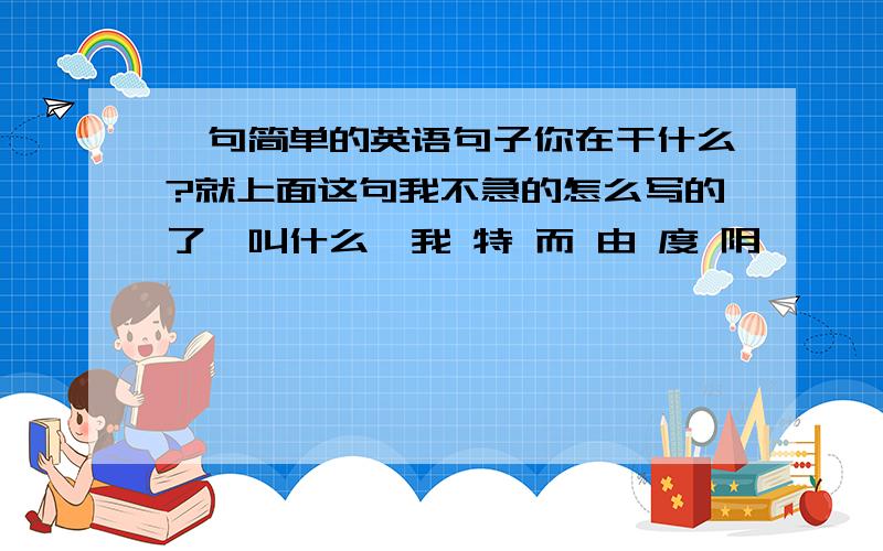 一句简单的英语句子你在干什么?就上面这句我不急的怎么写的了,叫什么,我 特 而 由 度 阴