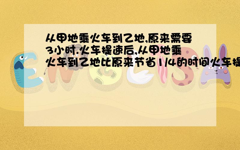 从甲地乘火车到乙地,原来需要3小时.火车提速后,从甲地乘火车到乙地比原来节省1/4的时间火车提速后,从甲地乘火车道乙地需要多少小时?