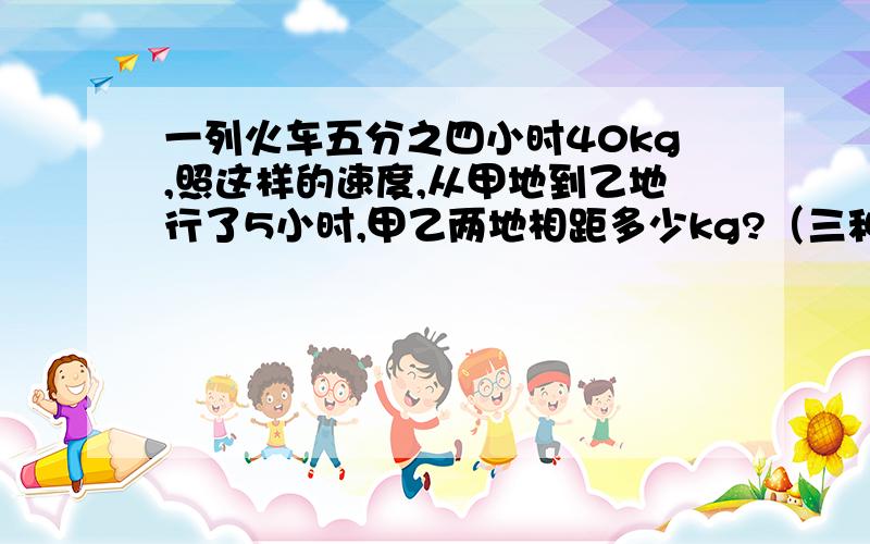 一列火车五分之四小时40kg,照这样的速度,从甲地到乙地行了5小时,甲乙两地相距多少kg?（三种方法解）