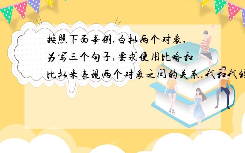 按照下面事例,白拟两个对象,另写三个句子,要求使用比喻和比拟来表现两个对象之间的关系.我和我的祖国,像海和浪花一朵；浪是海的赤子,海是浪的依托；每当大海在微笑,我就是笑的漩涡.