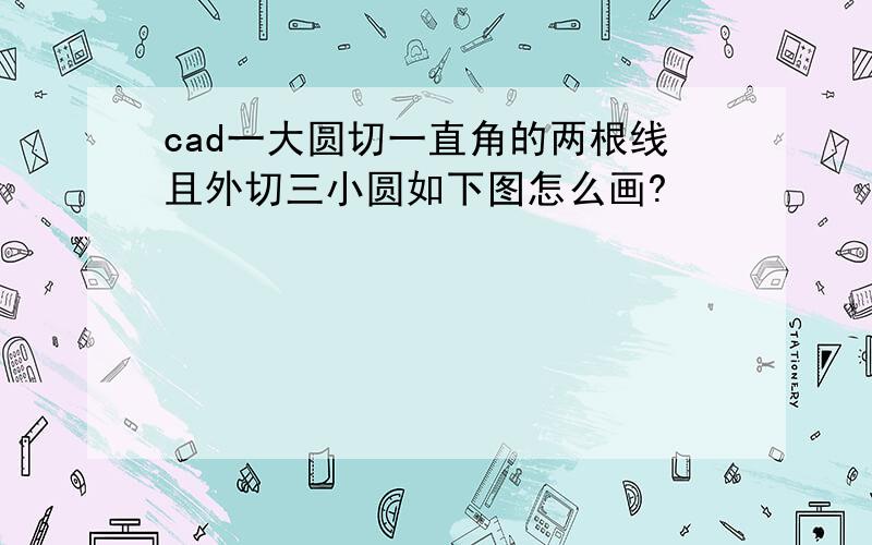 cad一大圆切一直角的两根线且外切三小圆如下图怎么画?